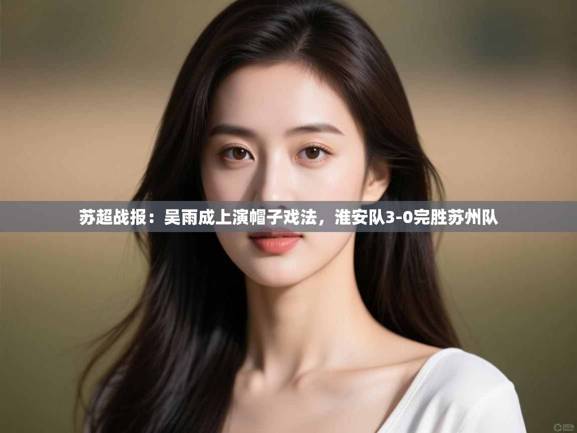 苏超战报：吴雨成上演帽子戏法，淮安队3-0完胜苏州队