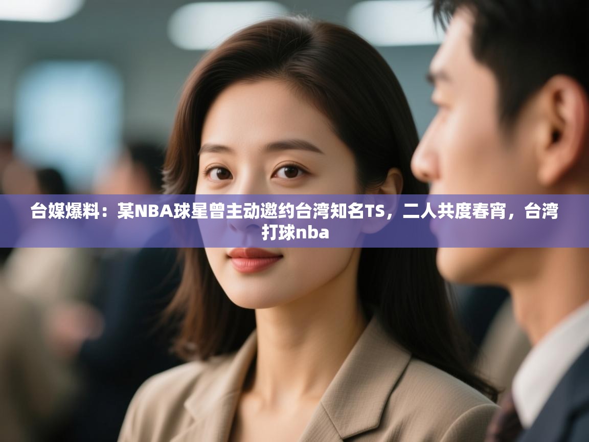 台媒爆料：某NBA球星曾主动邀约台湾知名TS，二人共度春宵，台湾打球nba